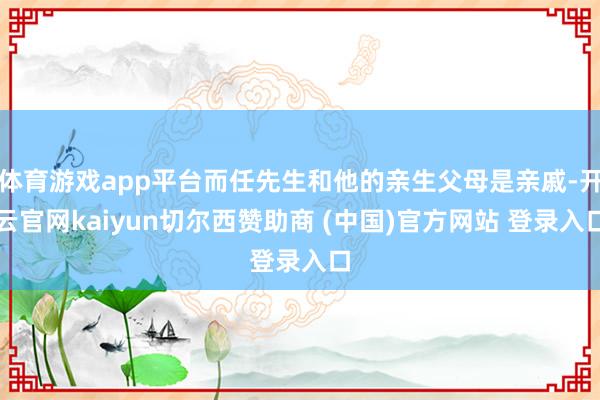体育游戏app平台而任先生和他的亲生父母是亲戚-开云官网kaiyun切尔西赞助商 (中国)官方网站 登录入口