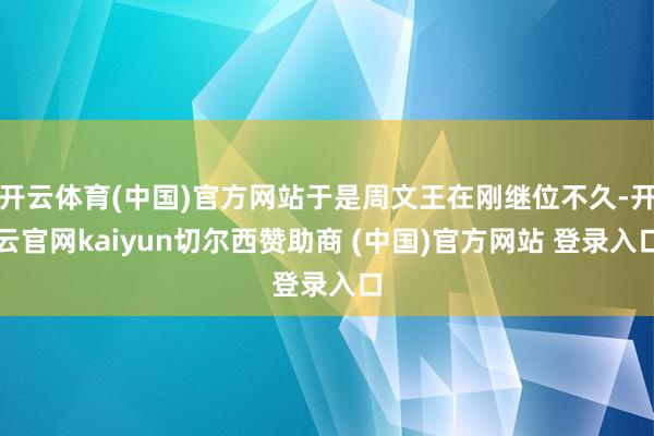 开云体育(中国)官方网站于是周文王在刚继位不久-开云官网kaiyun切尔西赞助商 (中国)官方网站 登录入口