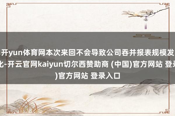 开yun体育网本次来回不会导致公司吞并报表规模发生变化-开云官网kaiyun切尔西赞助商 (中国)官方网站 登录入口