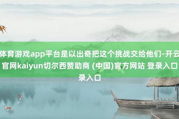 体育游戏app平台是以出奇把这个挑战交给他们-开云官网kaiyun切尔西赞助商 (中国)官方网站 登录入口