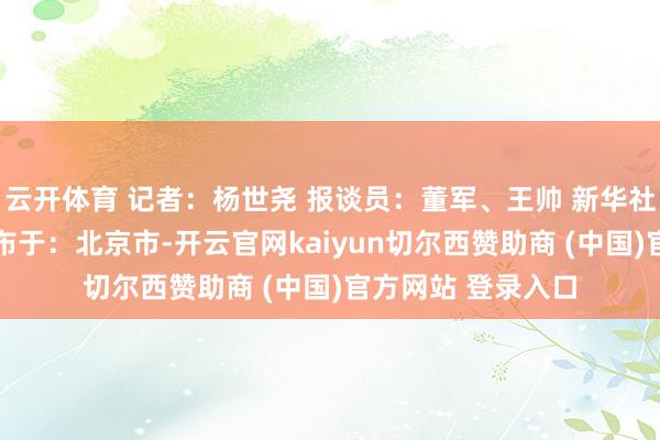 云开体育 记者:杨世尧 报谈员:董军、王帅 新华社音视频部制作 发布于:北京市-开云官网kaiyun切尔西赞助商 (中国)官方网站 登录入口