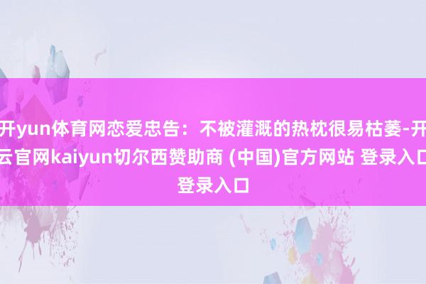 开yun体育网恋爱忠告:不被灌溉的热枕很易枯萎-开云官网kaiyun切尔西赞助商 (中国)官方网站 登录入口