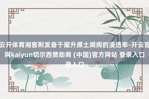 云开体育湘窖则发奋于擢升原土阛阓的浸透率-开云官网kaiyun切尔西赞助商 (中国)官方网站 登录入口