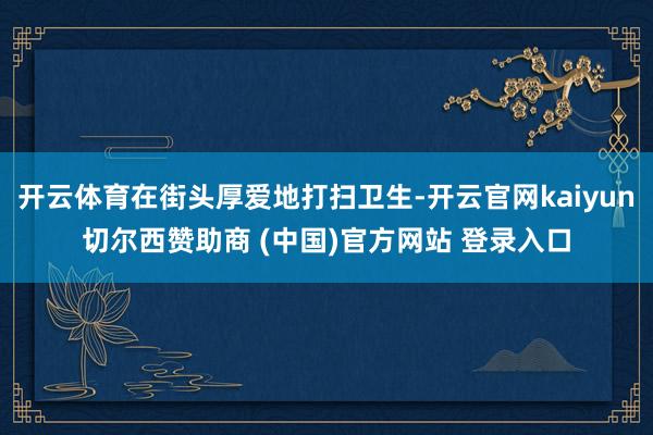 开云体育在街头厚爱地打扫卫生-开云官网kaiyun切尔西赞助商 (中国)官方网站 登录入口
