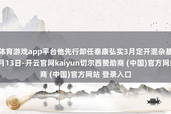 体育游戏app平台他先行卸任泰康弘实3月定开混杂基金司理；1月13日-开云官网kaiyun切尔西赞助商 (中国)官方网站 登录入口