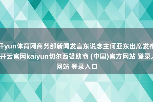 开yun体育网商务部新闻发言东说念主何亚东出席发布会-开云官网kaiyun切尔西赞助商 (中国)官方网站 登录入口
