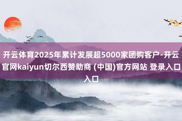 开云体育2025年累计发展超5000家团购客户-开云官网kaiyun切尔西赞助商 (中国)官方网站 登录入口