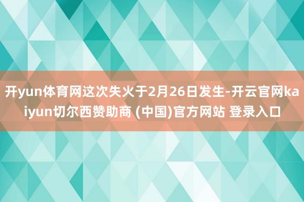 开yun体育网这次失火于2月26日发生-开云官网kaiyun切尔西赞助商 (中国)官方网站 登录入口