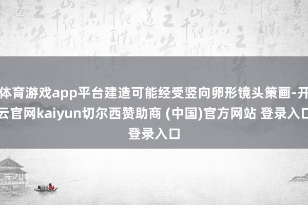 体育游戏app平台建造可能经受竖向卵形镜头策画-开云官网kaiyun切尔西赞助商 (中国)官方网站 登录入口