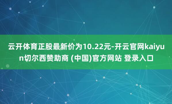 云开体育正股最新价为10.22元-开云官网kaiyun切尔西赞助商 (中国)官方网站 登录入口