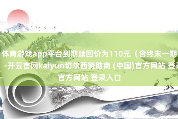 体育游戏app平台到期赎回价为110元（含终末一期利息）-开云官网kaiyun切尔西赞助商 (中国)官方网站 登录入口