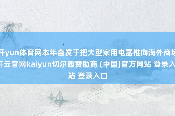 开yun体育网本年奋发于把大型家用电器推向海外商场-开云官网kaiyun切尔西赞助商 (中国)官方网站 登录入口