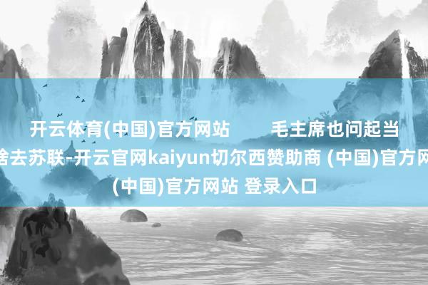 开云体育(中国)官方网站        毛主席也问起当年贺子珍为啥去苏联-开云官网kaiyun切尔西赞助商 (中国)官方网站 登录入口