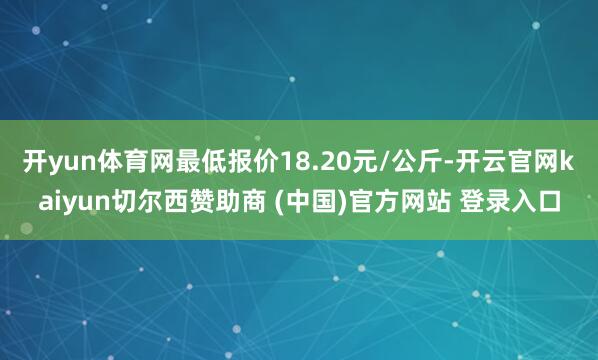 开yun体育网最低报价18.20元/公斤-开云官网kaiyun切尔西赞助商 (中国)官方网站 登录入口