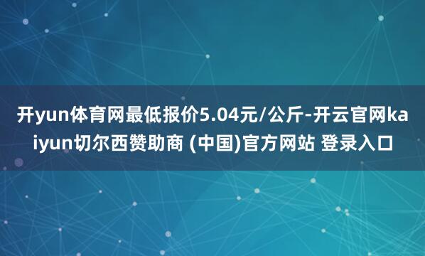 开yun体育网最低报价5.04元/公斤-开云官网kaiyun切尔西赞助商 (中国)官方网站 登录入口
