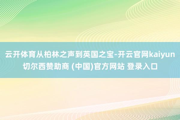 云开体育从柏林之声到英国之宝-开云官网kaiyun切尔西赞助商 (中国)官方网站 登录入口