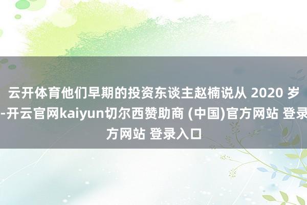 云开体育他们早期的投资东谈主赵楠说从 2020 岁首始-开云官网kaiyun切尔西赞助商 (中国)官方网站 登录入口