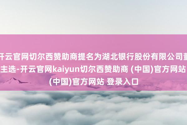 开云官网切尔西赞助商提名为湖北银行股份有限公司董事长东谈主选-开云官网kaiyun切尔西赞助商 (中国)官方网站 登录入口