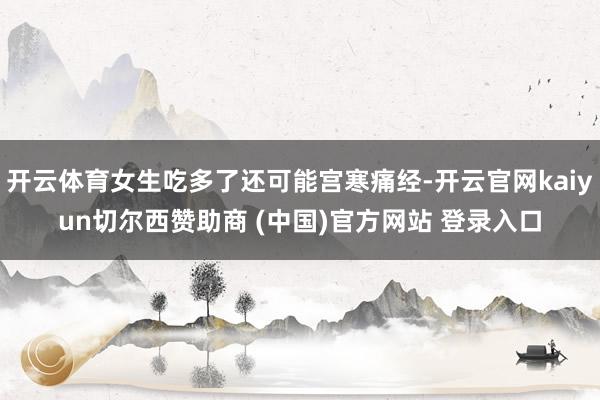 开云体育女生吃多了还可能宫寒痛经-开云官网kaiyun切尔西赞助商 (中国)官方网站 登录入口