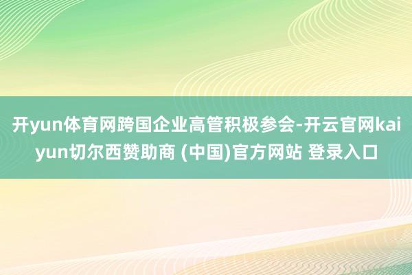 开yun体育网跨国企业高管积极参会-开云官网kaiyun切尔西赞助商 (中国)官方网站 登录入口