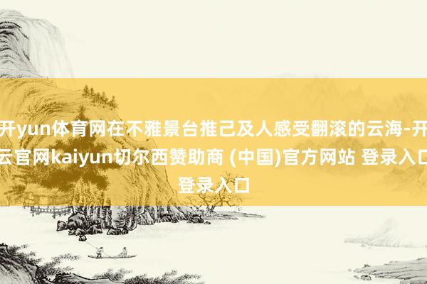开yun体育网在不雅景台推己及人感受翻滚的云海-开云官网kaiyun切尔西赞助商 (中国)官方网站 登录入口
