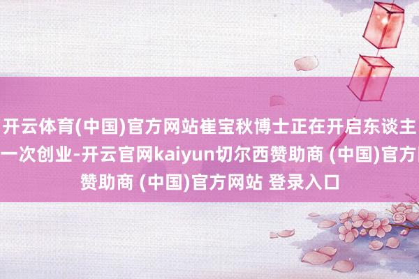 开云体育(中国)官方网站崔宝秋博士正在开启东谈主生中最进攻的一次创业-开云官网kaiyun切尔西赞助商 (中国)官方网站 登录入口