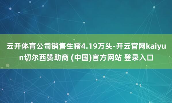 云开体育公司销售生猪4.19万头-开云官网kaiyun切尔西赞助商 (中国)官方网站 登录入口