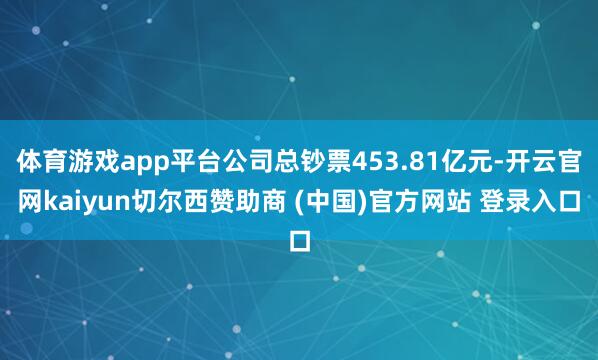 体育游戏app平台公司总钞票453.81亿元-开云官网kaiyun切尔西赞助商 (中国)官方网站 登录入口