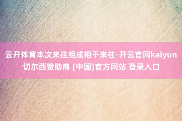云开体育本次来往组成相干来往-开云官网kaiyun切尔西赞助商 (中国)官方网站 登录入口