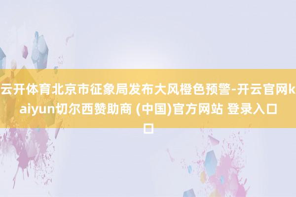 云开体育北京市征象局发布大风橙色预警-开云官网kaiyun切尔西赞助商 (中国)官方网站 登录入口