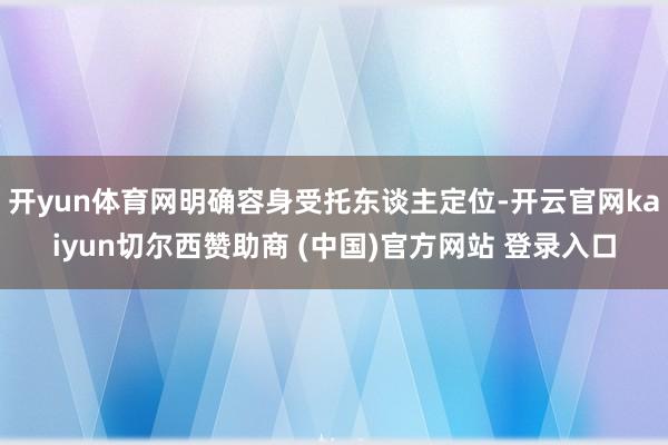 开yun体育网明确容身受托东谈主定位-开云官网kaiyun切尔西赞助商 (中国)官方网站 登录入口