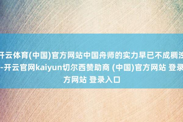 开云体育(中国)官方网站中国舟师的实力早已不成稠浊口角-开云官网kaiyun切尔西赞助商 (中国)官方网站 登录入口