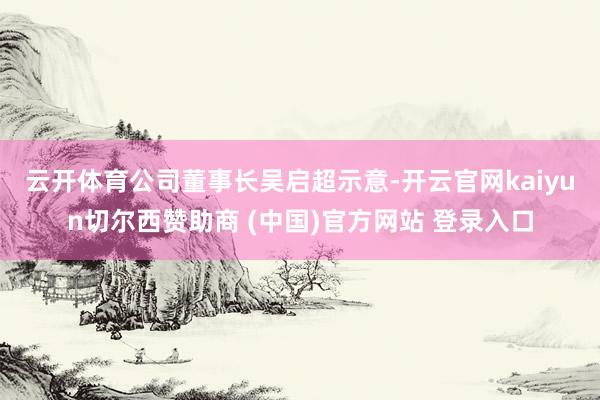 云开体育 公司董事长吴启超示意-开云官网kaiyun切尔西赞助商 (中国)官方网站 登录入口