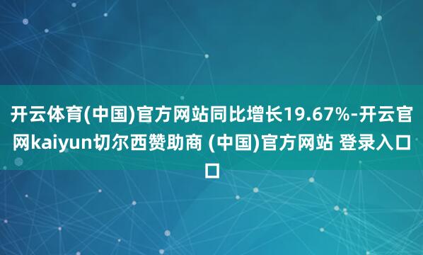开云体育(中国)官方网站同比增长19.67%-开云官网kaiyun切尔西赞助商 (中国)官方网站 登录入口