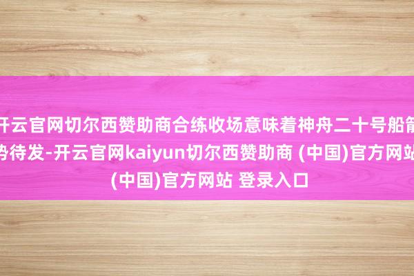 开云官网切尔西赞助商合练收场意味着神舟二十号船箭组合体蓄势待发-开云官网kaiyun切尔西赞助商 (中国)官方网站 登录入口