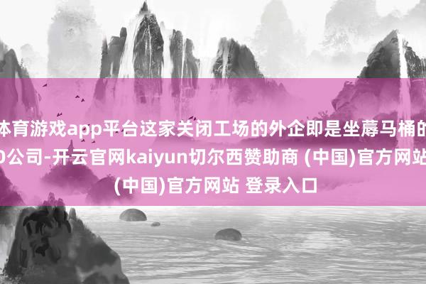 体育游戏app平台这家关闭工场的外企即是坐蓐马桶的日本TOTO公司-开云官网kaiyun切尔西赞助商 (中国)官方网站 登录入口