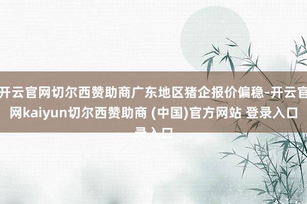 开云官网切尔西赞助商广东地区猪企报价偏稳-开云官网kaiyun切尔西赞助商 (中国)官方网站 登录入口